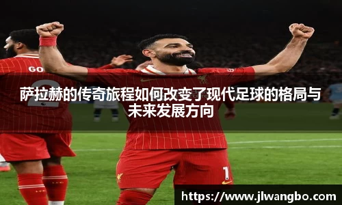 萨拉赫的传奇旅程如何改变了现代足球的格局与未来发展方向
