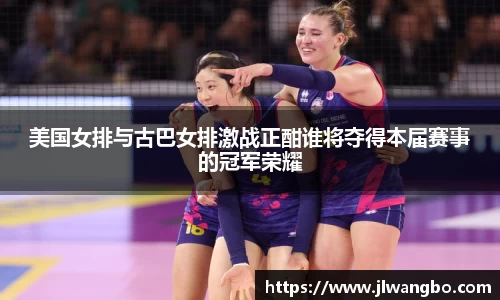 美国女排与古巴女排激战正酣谁将夺得本届赛事的冠军荣耀