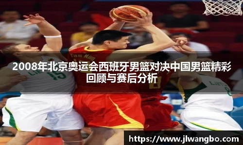 2008年北京奥运会西班牙男篮对决中国男篮精彩回顾与赛后分析